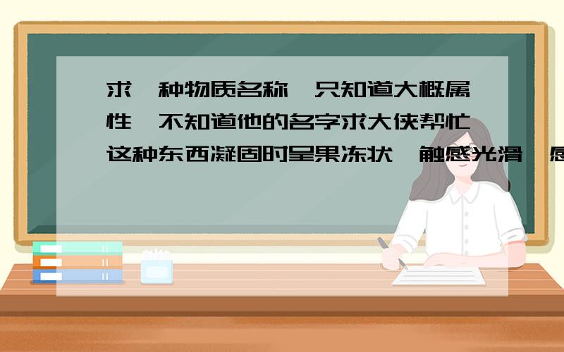 求一种物质名称,只知道大概属性,不知道他的名字求大侠帮忙这种东西凝固时呈果冻状,触感光滑,感觉凉凉的.加水搅拌后会呈液态.很想知道这种东西是什么.求解决!