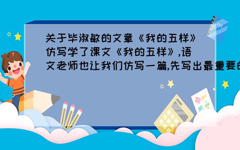 关于毕淑敏的文章《我的五样》仿写学了课文《我的五样》,语文老师也让我们仿写一篇,先写出最重要的5样,再逐一划去,关于这最重要的五样可以是什么呢（不可与课文重复）,最好有范文,没