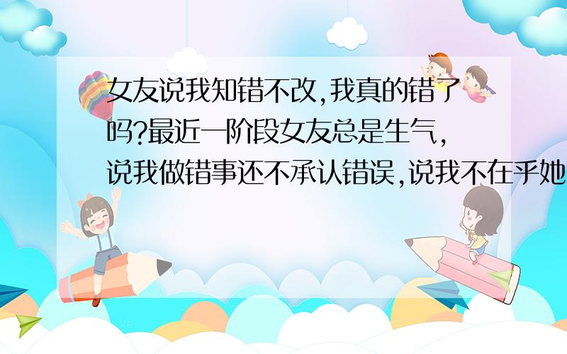 女友说我知错不改,我真的错了吗?最近一阶段女友总是生气,说我做错事还不承认错误,说我不在乎她.一次是和朋友聚会吃饭,她说我乱花钱.之后她就生气.前天中午我没给她打电话,她又生气了.