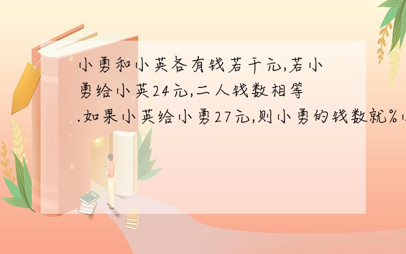 小勇和小英各有钱若干元,若小勇给小英24元,二人钱数相等.如果小英给小勇27元,则小勇的钱数就%小勇和小英各有钱若干元,若小勇给小英24元,二人钱数相等.如果小英给小勇27元,则小勇的钱数