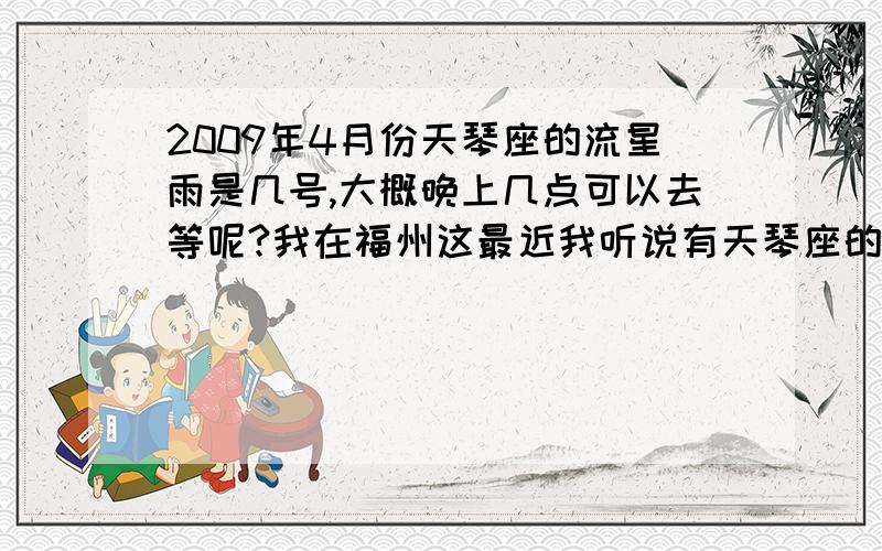 2009年4月份天琴座的流星雨是几号,大概晚上几点可以去等呢?我在福州这最近我听说有天琴座的流星雨,好想看呢,想知道大概的时间是几号,大概是晚上几点到几点会有呢~知道的说说,