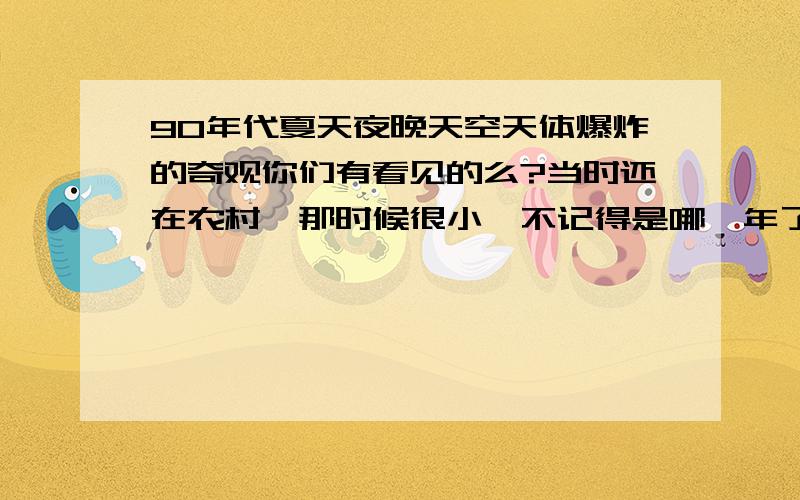 90年代夏天夜晚天空天体爆炸的奇观你们有看见的么?当时还在农村,那时候很小,不记得是哪一年了,应该是95-2002年左右的一个夏天,我们收了玉米在院子的石坝晒,晚上不收进屋,为了防盗我们用