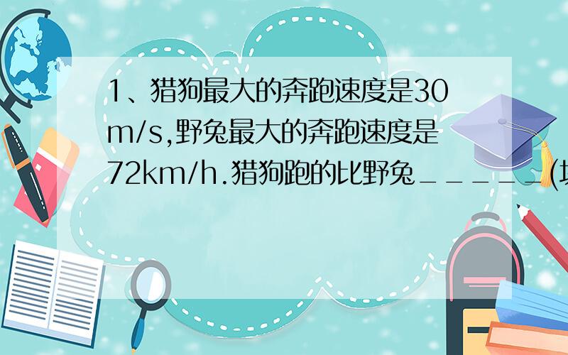 1、猎狗最大的奔跑速度是30m/s,野兔最大的奔跑速度是72km/h.猎狗跑的比野兔_____(块/慢）,每秒钟猎狗比野兔（多/少）跑______m.2、我国运动健儿刘子歌以2min4.18s的成绩获得金牌.刘子歌游泳的速