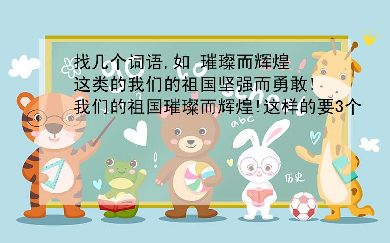 找几个词语,如 璀璨而辉煌 这类的我们的祖国坚强而勇敢!我们的祖国璀璨而辉煌!这样的要3个