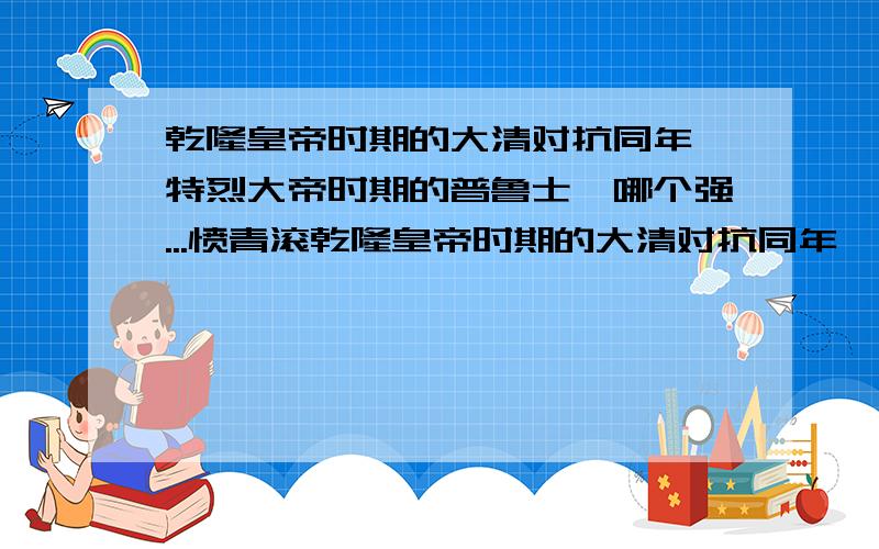 乾隆皇帝时期的大清对抗同年腓特烈大帝时期的普鲁士,哪个强...愤青滚乾隆皇帝时期的大清对抗同年腓特烈大帝时期的普鲁士,哪个强?对抗大英帝国那?