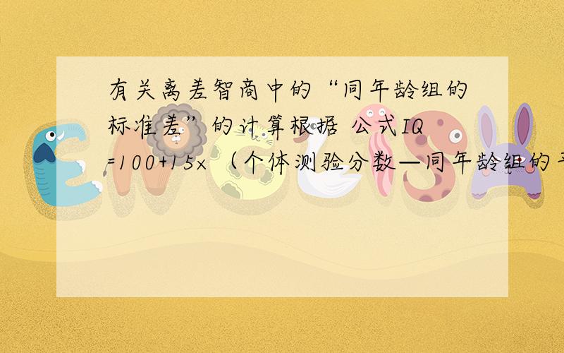 有关离差智商中的“同年龄组的标准差”的计算根据 公式IQ=100+15×（个体测验分数—同年龄组的平均分）/同年龄组的标准差小明在智力测验中得分是95分,小明与同年龄组的平均分是80小明的