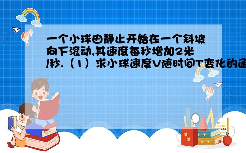 一个小球由静止开始在一个斜坡向下滚动,其速度每秒增加2米/秒.（1）求小球速度V随时间T变化的函数关系式要解析