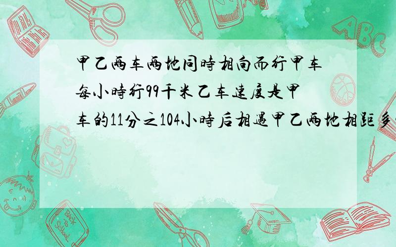 甲乙两车两地同时相向而行甲车每小时行99千米乙车速度是甲车的11分之104小时后相遇甲乙两地相距多少千米?