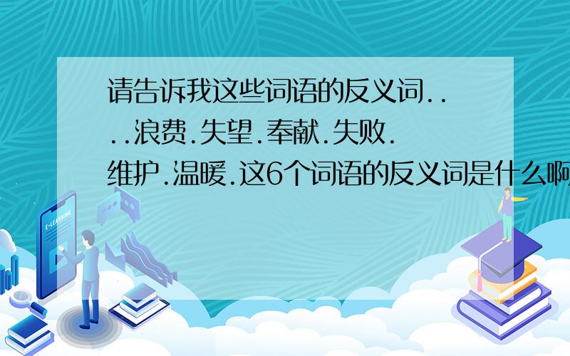 请告诉我这些词语的反义词....浪费.失望.奉献.失败.维护.温暖.这6个词语的反义词是什么啊说的好加分的啊..