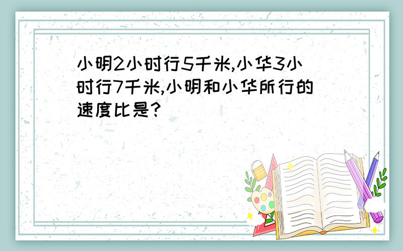 小明2小时行5千米,小华3小时行7千米,小明和小华所行的速度比是?