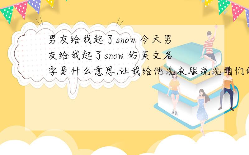 男友给我起了snow 今天男友给我起了snow 的英文名字是什么意思,让我给他洗衣服说洗咱们的衣服而不是说洗他的我知道snow 是雪的意思