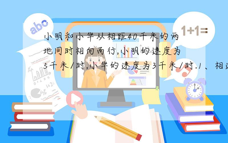 小明和小华从相距40千米的两地同时相向而行,小明的速度为5千米/时,小华的速度为3千米/时.1、相遇时,小华走的路程为____千米2、两人相距16千米时走了____小时