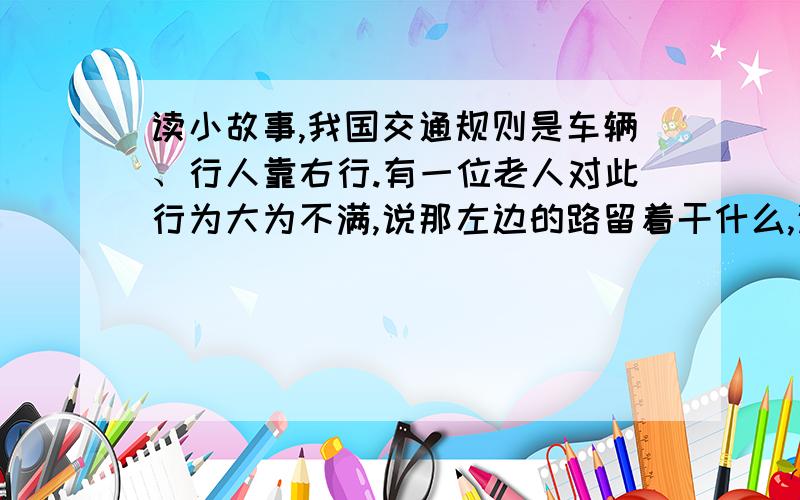 读小故事,我国交通规则是车辆、行人靠右行.有一位老人对此行为大为不满,说那左边的路留着干什么,这不是浪费吗这位老人说的话对不对,用两三句话说明原因