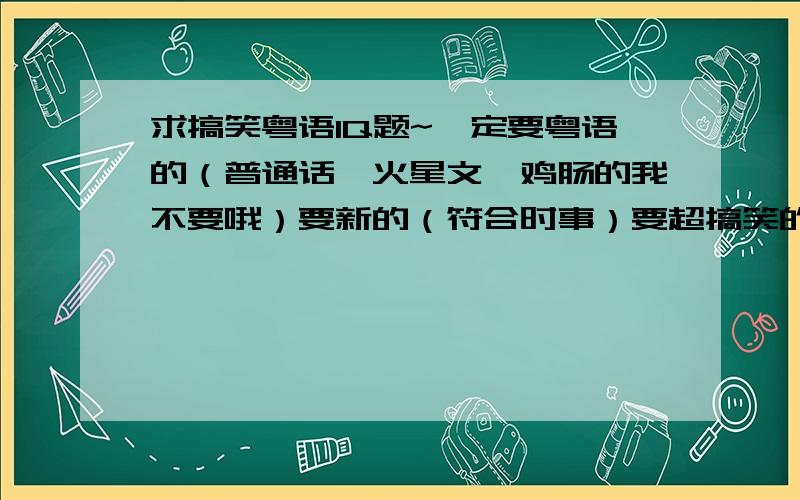 求搞笑粤语IQ题~一定要粤语的（普通话,火星文,鸡肠的我不要哦）要新的（符合时事）要超搞笑的（冷的别来）要多的（不超过20题别来）要有逻辑的（太牵强就别来）如果答案全符合以上要