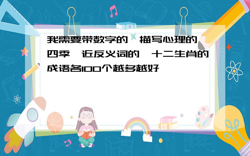 我需要带数字的、描写心理的、四季、近反义词的、十二生肖的成语各100个越多越好