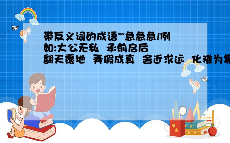 带反义词的成语~~急急急!例如:大公无私  承前启后  翻天覆地  弄假成真  舍近求远  化难为易  扬长避短  去粗取精  若明若暗  善始善终  优胜劣汰  弃旧图新