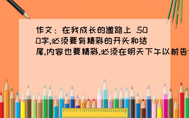 作文：在我成长的道路上 500字,必须要有精彩的开头和结尾,内容也要精彩.必须在明天下午以前告诉我答案