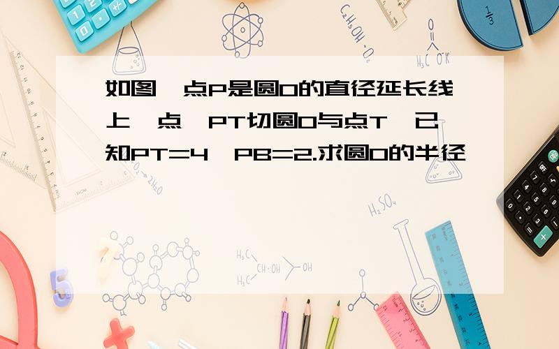 如图,点P是圆O的直径延长线上一点,PT切圆O与点T,已知PT=4,PB=2.求圆O的半径