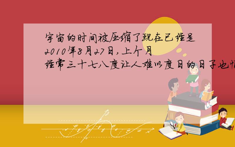 宇宙的时间被压缩了现在已经是2010年8月27日,上个月经常三十七八度让人难以度日的日子也悄然而去,甚至2010年过年放假后刚到公司报到时的场景尤历历在目,仿佛昨日.和好几个友人谈论起今