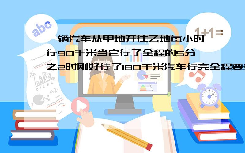 一辆汽车从甲地开往乙地每小时行90千米当它行了全程的5分之2时刚好行了180千米汽车行完全程要多少小时要列式