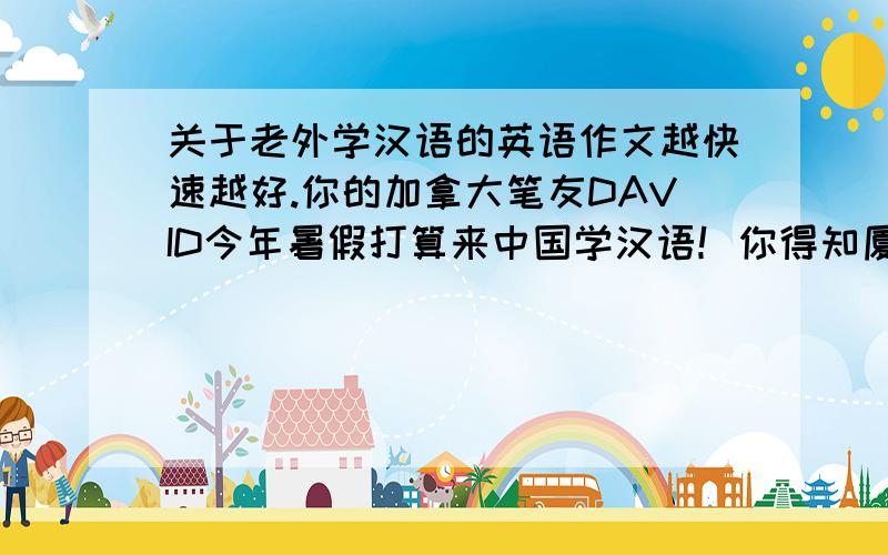 关于老外学汉语的英语作文越快速越好.你的加拿大笔友DAVID今年暑假打算来中国学汉语！你得知厦门大学六月20日举办暑假汉语口语培训班写信告诉他！1.时间地点性质（初级），学费（60美