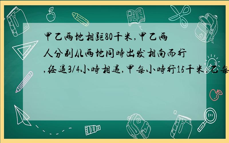 甲乙两地相距80千米,甲乙两人分别从两地同时出发相向而行,经过3／4小时相遇,甲每小时行15千米.乙每小时行多少千米?