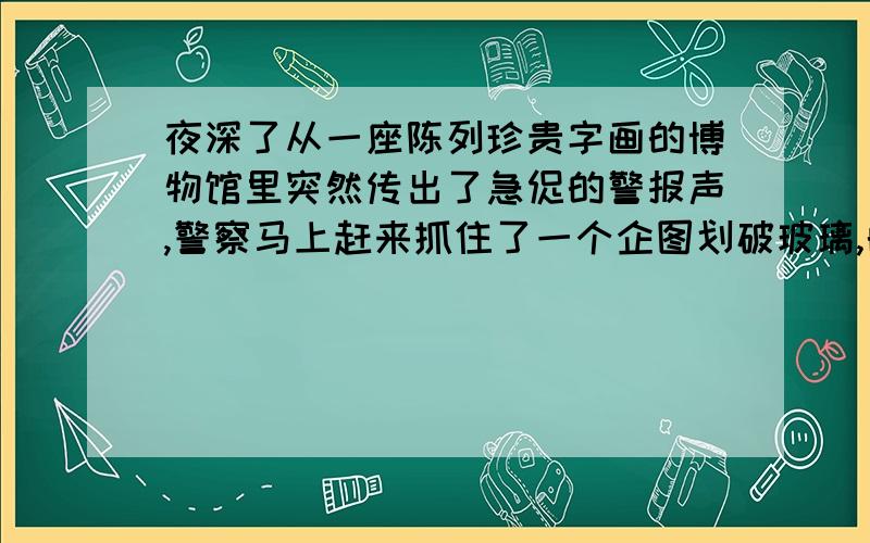 夜深了从一座陈列珍贵字画的博物馆里突然传出了急促的警报声,警察马上赶来抓住了一个企图划破玻璃,的犯罪嫌疑人你也许不会相信不是值夜班的看守而是被划破的玻璃.