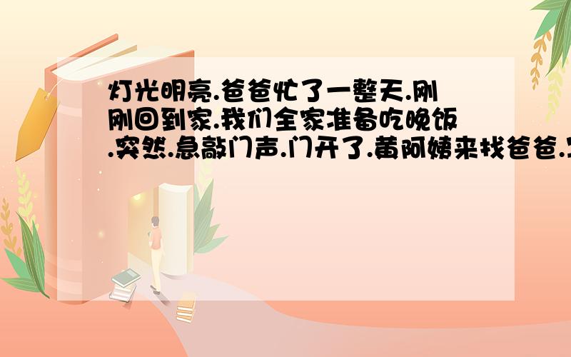 灯光明亮.爸爸忙了一整天.刚刚回到家.我们全家准备吃晚饭.突然.急敲门声.门开了.黄阿姨来找爸爸.写