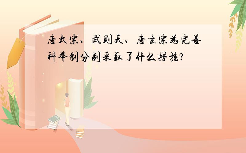 唐太宗、武则天、唐玄宗为完善科举制分别采取了什么措施?