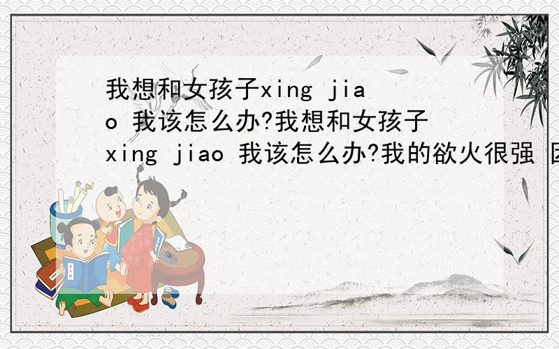 我想和女孩子xing jiao 我该怎么办?我想和女孩子xing jiao 我该怎么办?我的欲火很强 因为我每天吃很多饭 又没运动可以说是吃饱了没地方消化所以所有能力全部集中在JI JI 上了我的未婚妻在另