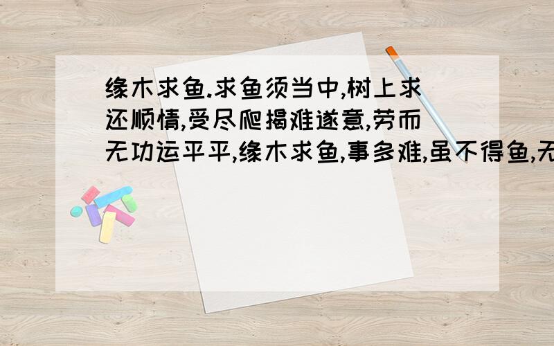 缘木求鱼.求鱼须当中,树上求还顺情,受尽爬揭难遂意,劳而无功运平平,缘木求鱼,事多难,虽不得鱼,无后灾.若得行险,弄巧地,事不遂心枉安排,月令不好,做事颠倒,打算的多,遂心的少.