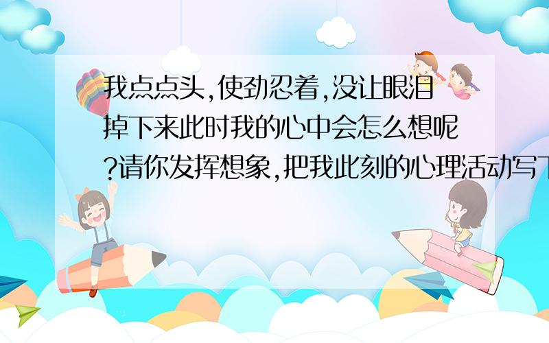 我点点头,使劲忍着,没让眼泪掉下来此时我的心中会怎么想呢?请你发挥想象,把我此刻的心理活动写下来和作文差不多要比二百多比三百少