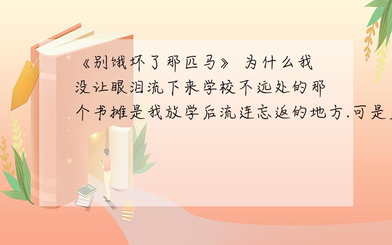 《别饿坏了那匹马》 为什么我没让眼泪流下来学校不远处的那个书摊是我放学后流连忘返的地方.可是更多的时候,身无分文的我只能装作选书的样子,偷看几则小故事,然后溜之大吉.　　守候