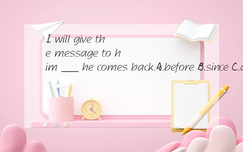 I will give the message to him ___ he comes back.A.before B.since C.as soon as D.untilWe will meet ___ 5 minutes ___ the school gate.A.after;at B.in;on C.in;at Dat;inI think there ___ tall buildings in the future.A.will have B.will have C.have D.areL