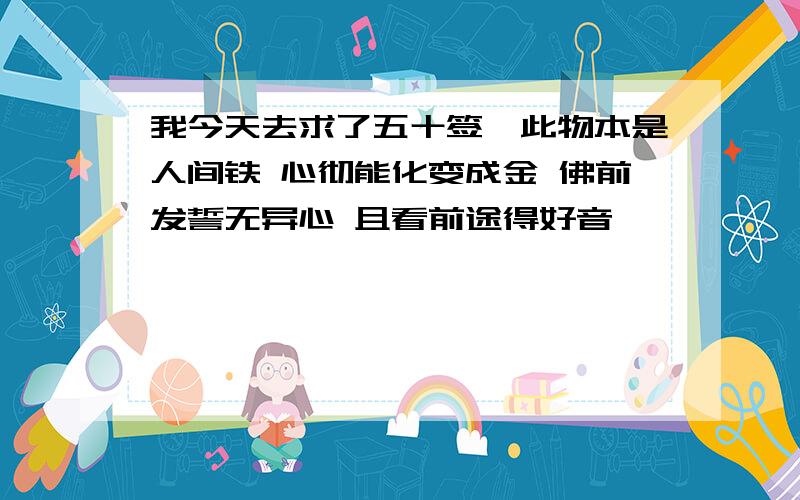 我今天去求了五十签,此物本是人间铁 心彻能化变成金 佛前发誓无异心 且看前途得好音