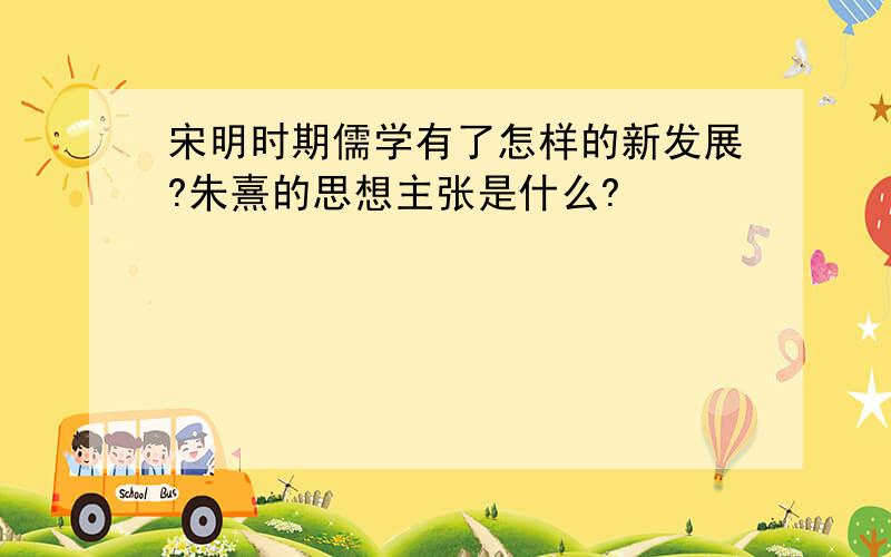 宋明时期儒学有了怎样的新发展?朱熹的思想主张是什么?