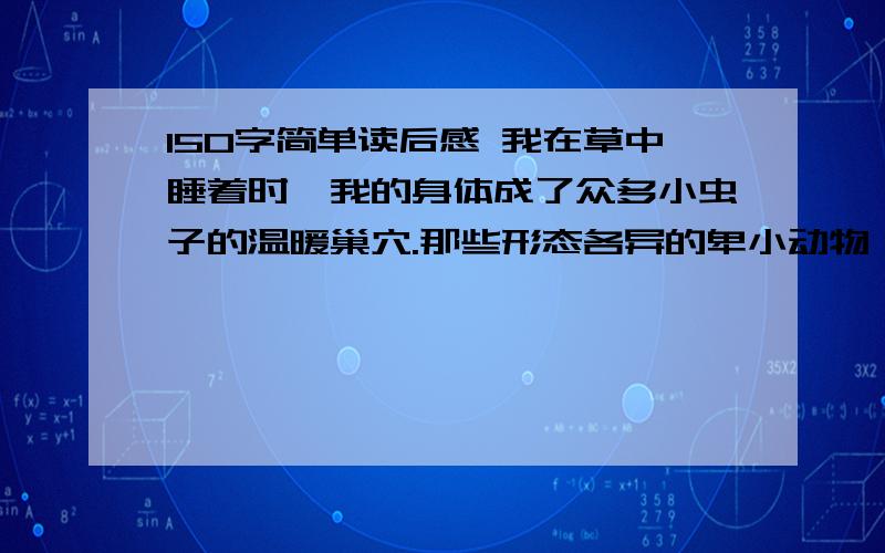 150字简单读后感 我在草中睡着时,我的身体成了众多小虫子的温暖巢穴.那些形态各异的卑小动物,从我的袖口、领口和裤腿钻进去,在我身上爬来爬去,不时地咬两口,把它们的小肚子灌得红红鼓