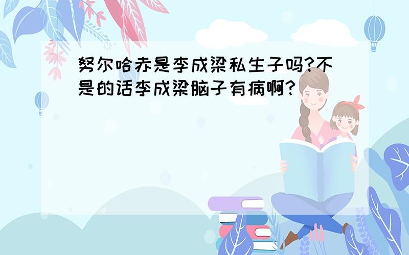 努尔哈赤是李成梁私生子吗?不是的话李成梁脑子有病啊?