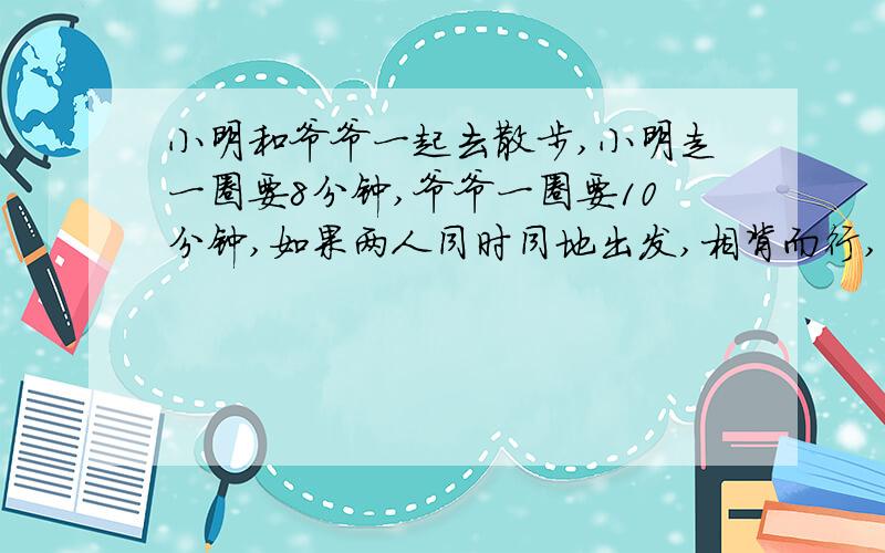 小明和爷爷一起去散步,小明走一圈要8分钟,爷爷一圈要10分钟,如果两人同时同地出发,相背而行,多少分钟后相遇?如果两人同时同地出发,同方向而行,多少分钟后小明超出爷爷一整圈?