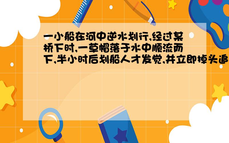 一小船在河中逆水划行,经过某桥下时,一草帽落于水中顺流而下,半小时后划船人才发觉,并立即掉头追赶,结果在桥下游8千米处追上草帽,求流水速度的大小.设船掉头时间不计,划船速率及水流