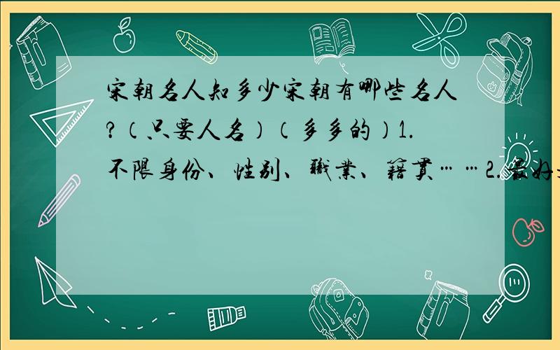 宋朝名人知多少宋朝有哪些名人?（只要人名）（多多的）1.不限身份、性别、职业、籍贯……2.最好是明朝中前期的人.3.不太有名也可以,越多越好,越多越好.4.只写姓名就可以,事迹我可以自