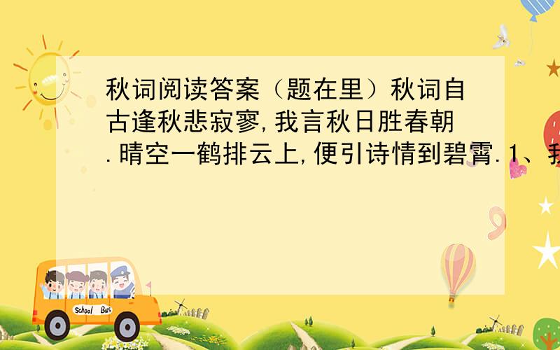 秋词阅读答案（题在里）秋词自古逢秋悲寂寥,我言秋日胜春朝.晴空一鹤排云上,便引诗情到碧霄.1、我国古代诗文写秋多为悲凉,试举一例.2、“晴空一鹤排云上”中的“排”字能否换成“乘'