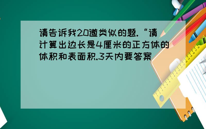 请告诉我20道类似的题.“请计算出边长是4厘米的正方体的体积和表面积.3天内要答案