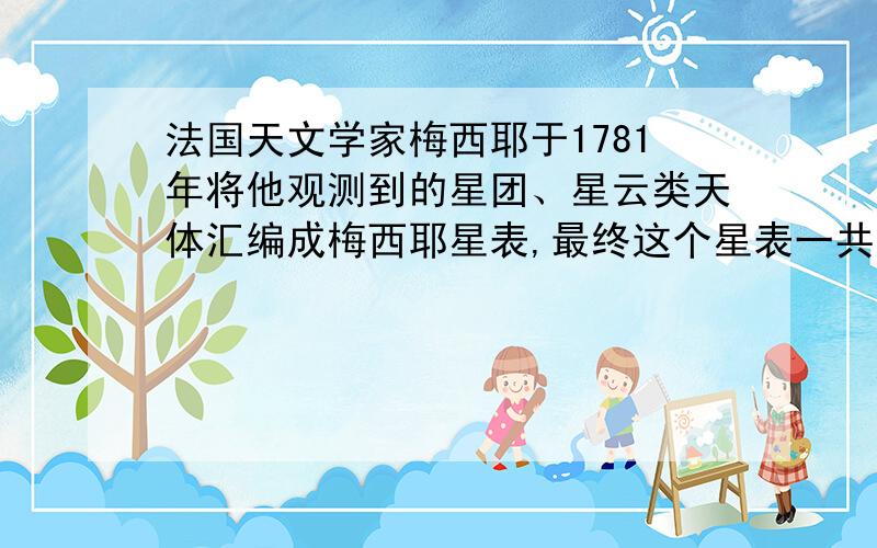 法国天文学家梅西耶于1781年将他观测到的星团、星云类天体汇编成梅西耶星表,最终这个星表一共有（  ）个,统称为梅西耶天体.