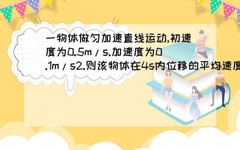 一物体做匀加速直线运动,初速度为0.5m/s.加速度为0.1m/s2.则该物体在4s内位移的平均速度分别是多少?请帮我解答出来 急.