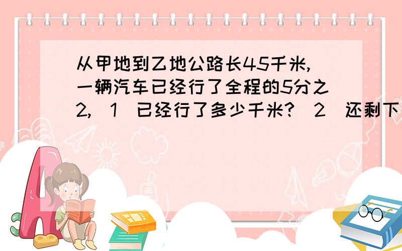 从甲地到乙地公路长45千米,一辆汽车已经行了全程的5分之2,（1）已经行了多少千米?（2）还剩下多少千米?(3) 剩下的路程比已经行了的路程多几千米?