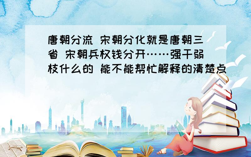 唐朝分流 宋朝分化就是唐朝三省 宋朝兵权钱分开……强干弱枝什么的 能不能帮忙解释的清楚点