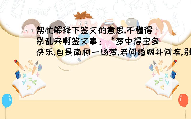 帮忙解释下签文的意思,不懂得别乱来啊签文事：“梦中得宝多快乐,自是南柯一场梦.若问婚姻并问疾,别寻道路好相通.曰 皆由分定 不为重用此签梦中得宝之象、凡事 宽心也