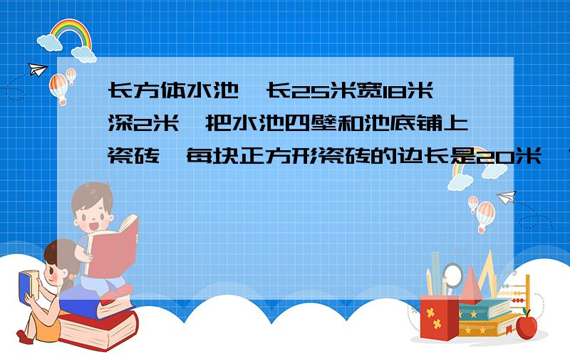 长方体水池,长25米宽18米深2米,把水池四壁和池底铺上瓷砖,每块正方形瓷砖的边长是20米,求要多少块瓷砖