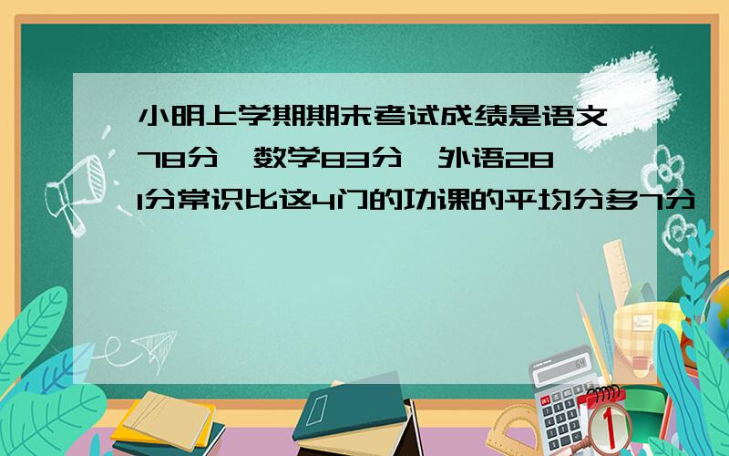 小明上学期期末考试成绩是语文78分,数学83分,外语281分常识比这4门的功课的平均分多7分,常识得几分?那就外语81分最好列方程,因为是小学生所以有些不懂